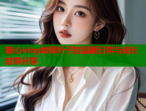 糖心vlog幼师叶子的温暖日常与成长故事分享  第1张