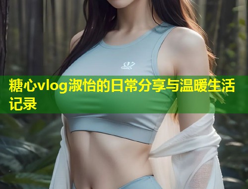 糖心vlog淑怡的日常分享与温暖生活记录  第1张