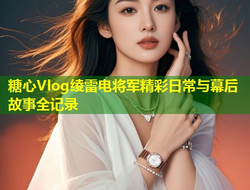 糖心Vlog绫雷电将军精彩日常与幕后故事全记录  第1张