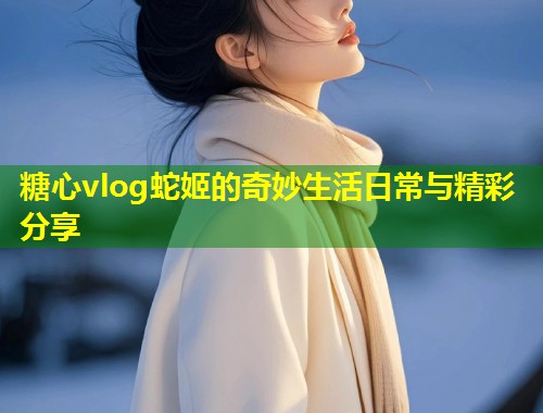 糖心vlog蛇姬的奇妙生活日常与精彩分享 第1张 糖心vlog蛇姬的奇妙生活日常与精彩分享 第1张