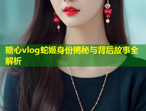 糖心vlog蛇姬身份揭秘与背后故事全解析  第1张