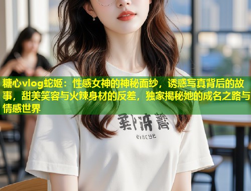 糖心vlog蛇姬：性感女神的神秘面纱，诱惑写真背后的故事，甜美笑容与火辣身材的反差，独家揭秘她的成名之路与情感世界  第1张