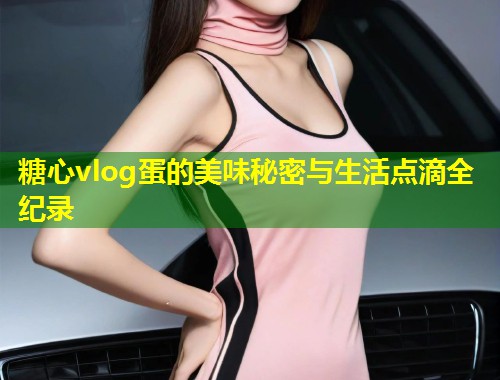 糖心vlog蛋的美味秘密与生活点滴全纪录  第1张