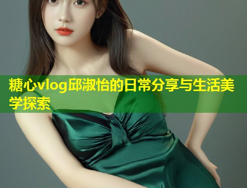 糖心vlog邱淑怡的日常分享与生活美学探索  第1张