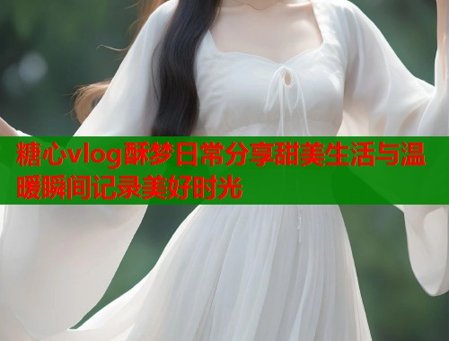 糖心vlog酥梦日常分享甜美生活与温暖瞬间记录美好时光  第1张