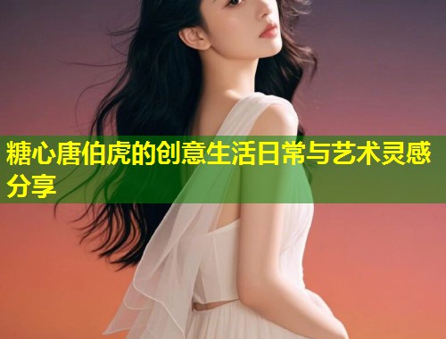 糖心唐伯虎的创意生活日常与艺术灵感分享  第1张