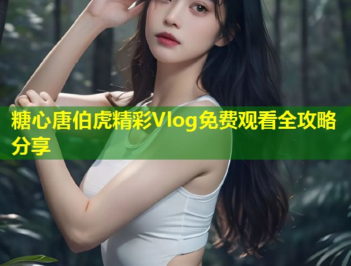 糖心唐伯虎精彩Vlog免费观看全攻略分享  第1张