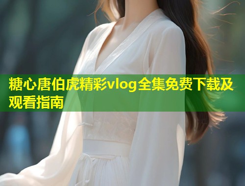 糖心唐伯虎精彩vlog全集免费下载及观看指南  第1张