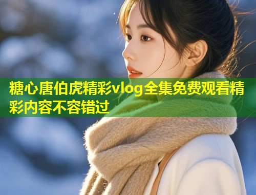 糖心唐伯虎精彩vlog全集免费观看精彩内容不容错过  第2张