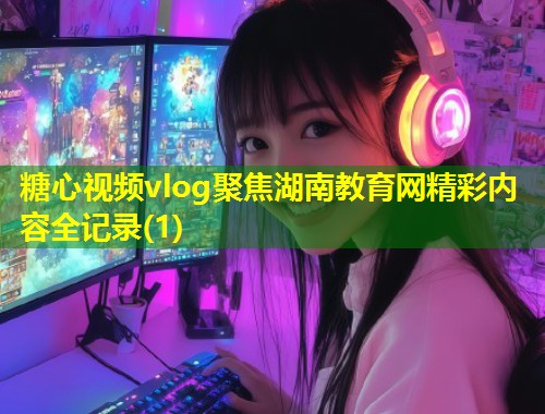 糖心视频vlog聚焦湖南教育网精彩内容全记录(1)  第1张