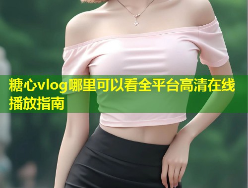 糖心vlog哪里可以看全平台高清在线播放指南  第1张