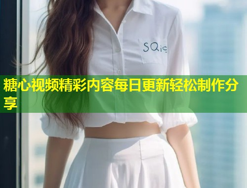 糖心视频精彩内容每日更新轻松制作分享  第1张