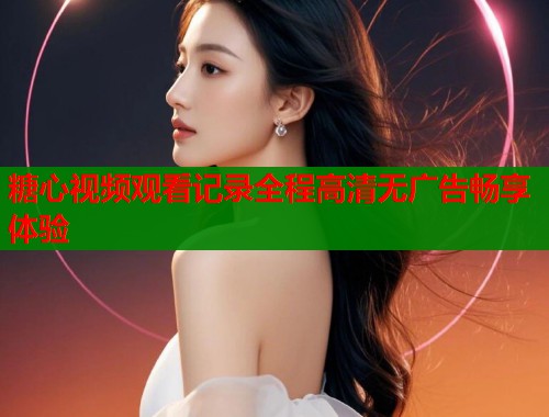 糖心视频观看记录全程高清无广告畅享体验  第1张