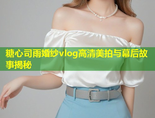 糖心司雨婚纱vlog高清美拍与幕后故事揭秘  第1张